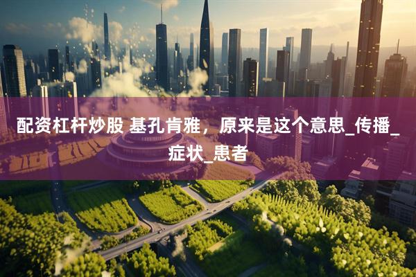 配资杠杆炒股 基孔肯雅，原来是这个意思_传播_症状_患者