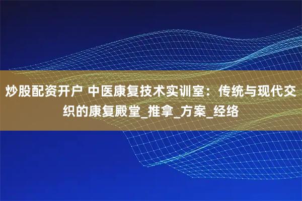炒股配资开户 中医康复技术实训室：传统与现代交织的康复殿堂_推拿_方案_经络