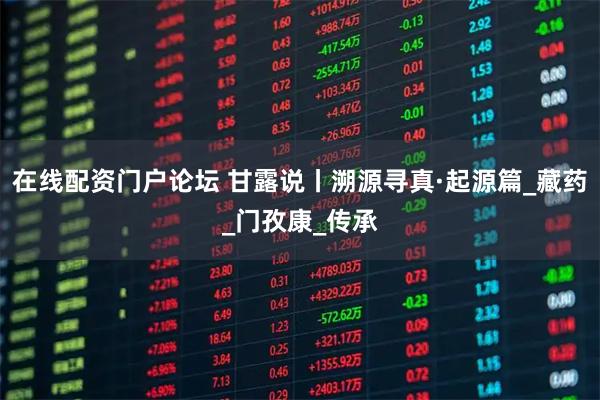 在线配资门户论坛 甘露说丨溯源寻真·起源篇_藏药_门孜康_传承