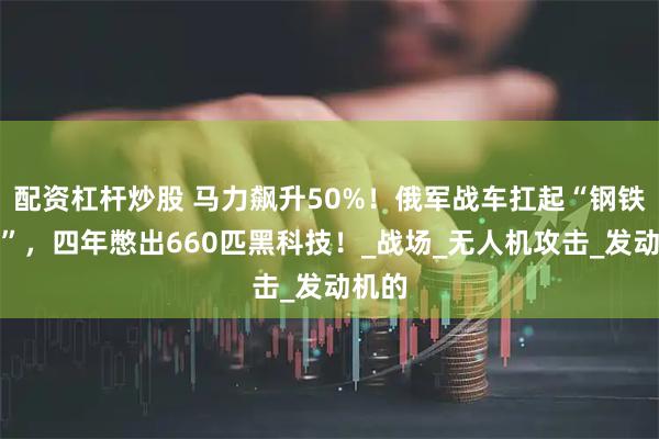 配资杠杆炒股 马力飙升50%！俄军战车扛起“钢铁龟壳”，四年憋出660匹黑科技！_战场_无人机攻击_发动机的