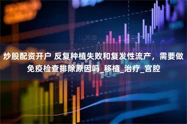 炒股配资开户 反复种植失败和复发性流产，需要做免疫检查排除原因吗_移植_治疗_宫腔