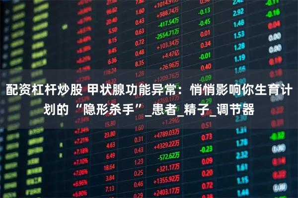 配资杠杆炒股 甲状腺功能异常：悄悄影响你生育计划的 “隐形杀手”_患者_精子_调节器