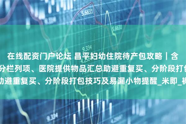 在线配资门户论坛 昌平妇幼住院待产包攻略｜含妈妈宝宝必备物品清单分栏列项、医院提供物品汇总助避重复买、分阶段打包技巧及易漏小物提醒_米即_褥垫