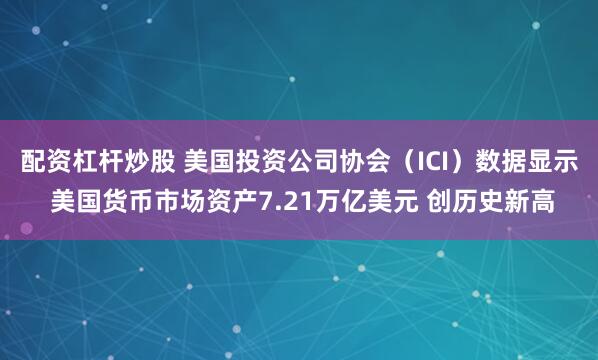 配资杠杆炒股 美国投资公司协会（ICI）数据显示 美国货币市场资产7.21万亿美元 创历史新高