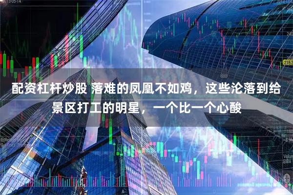 配资杠杆炒股 落难的凤凰不如鸡，这些沦落到给景区打工的明星，一个比一个心酸