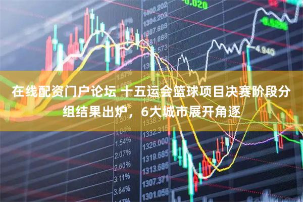 在线配资门户论坛 十五运会篮球项目决赛阶段分组结果出炉，6大城市展开角逐