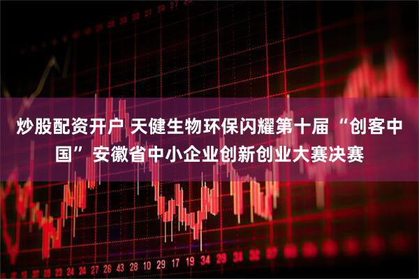 炒股配资开户 天健生物环保闪耀第十届 “创客中国” 安徽省中小企业创新创业大赛决赛