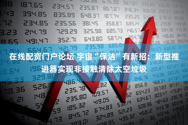 在线配资门户论坛 宇宙“保洁”有新招：新型推进器实现非接触清除太空垃圾