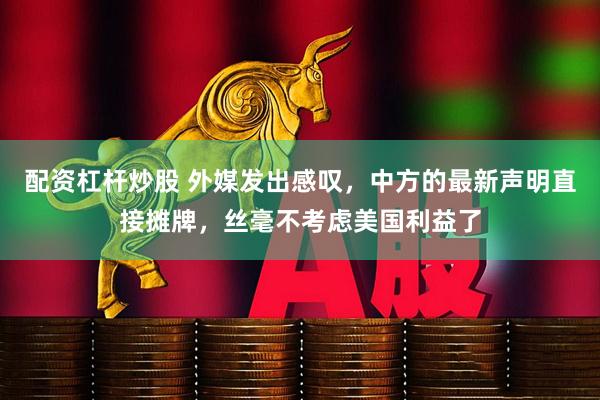配资杠杆炒股 外媒发出感叹，中方的最新声明直接摊牌，丝毫不考虑美国利益了