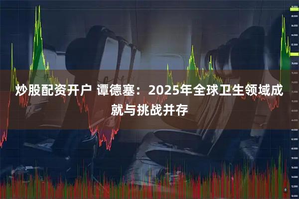炒股配资开户 谭德塞：2025年全球卫生领域成就与挑战并存