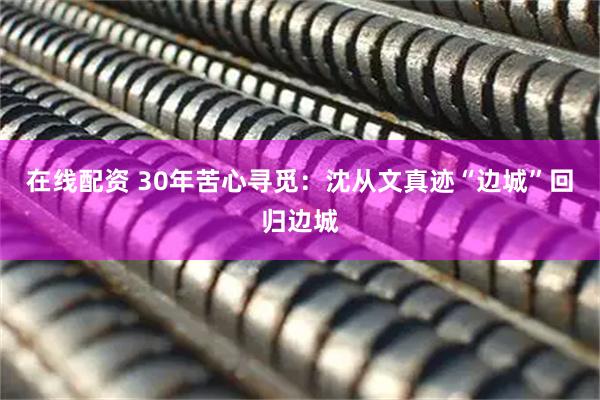 在线配资 30年苦心寻觅：沈从文真迹“边城”回归边城