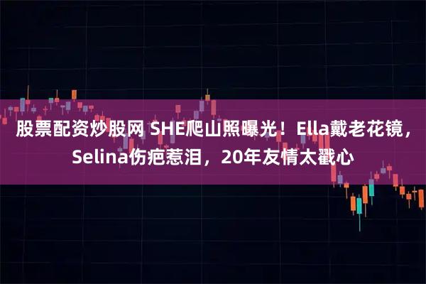 股票配资炒股网 SHE爬山照曝光！Ella戴老花镜，Selina伤疤惹泪，20年友情太戳心