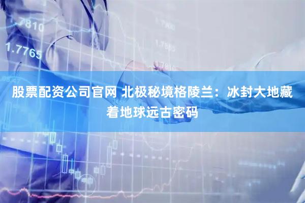 股票配资公司官网 北极秘境格陵兰:冰封大地藏着地球远古密码
